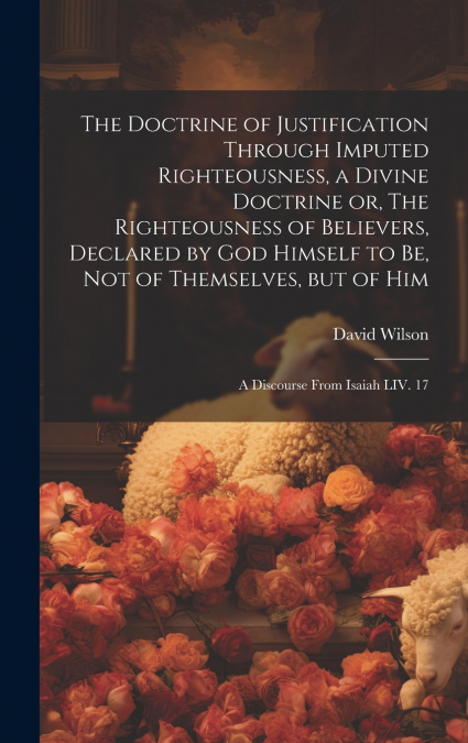 The Doctrine of Justification Through Imputed Righteousness, a Divine Doctrine or, The Righteousness of Believers, Declared by God Himself to Be, Not of Themselves, but of Him
