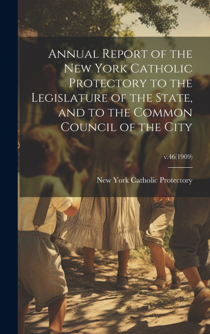 Annual Report of the New York Catholic Protectory to the Legislature of the State, and to the Common Council of the City; v.46(1909)