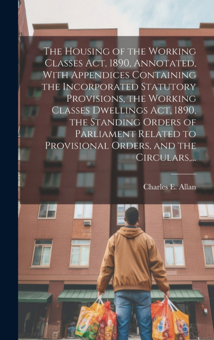 The Housing of the Working Classes Act, 1890, Annotated, With Appendices Containing the Incorporated Statutory Provisions, the Working Classes Dwellings Act, 1890, the Standing Orders of Parliament Re