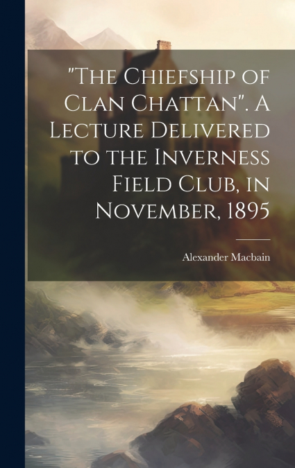 'The Chiefship of Clan Chattan'. A Lecture Delivered to the Inverness Field Club, in November, 1895