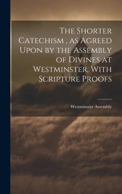The Shorter Catechism , as Agreed Upon by the Assembly of Divines at Westminster, With Scripture Proofs [microform]