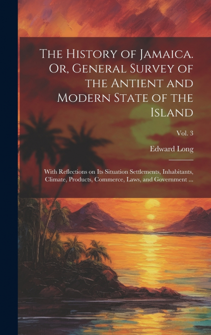 The History of Jamaica. Or, General Survey of the Antient and Modern State of the Island