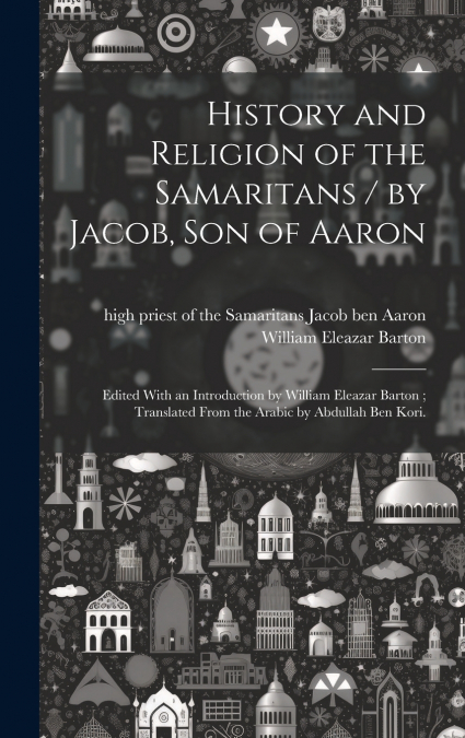 History and Religion of the Samaritans / by Jacob, Son of Aaron ; Edited With an Introduction by William Eleazar Barton ; Translated From the Arabic by Abdullah Ben Kori.