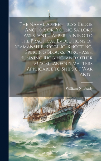 The Naval Apprentics’s Kedge Anchor, or, Young Sailor’s Assistant ... Appertaining to the Practical Evolutions of Seamanship, Rigging, Knotting, Splicing Blocks, Purchases, Running Rigging, and Other 