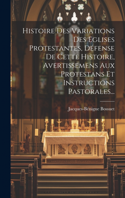 Histoire Des Variations Des Eglises Protestantes, Défense De Cette Histoire, Avertissemens Aux Protestans Et Instructions Pastorales...