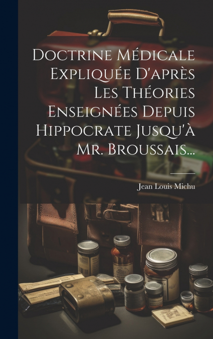 Doctrine Médicale Expliquée D’après Les Théories Enseignées Depuis Hippocrate Jusqu’à Mr. Broussais...