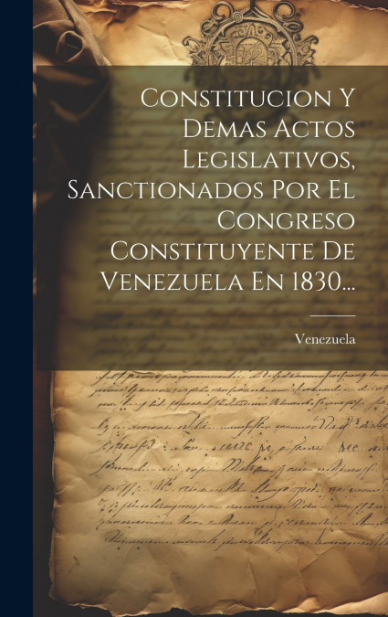 Constitucion Y Demas Actos Legislativos, Sanctionados Por El Congreso Constituyente De Venezuela En 1830...