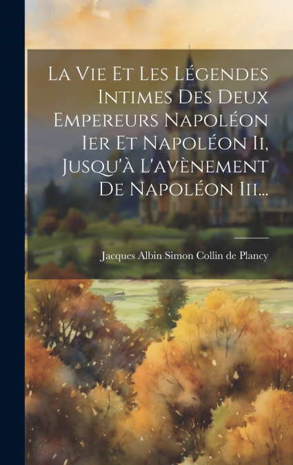 La Vie Et Les Légendes Intimes Des Deux Empereurs Napoléon Ier Et Napoléon Ii, Jusqu’à L’avènement De Napoléon Iii...