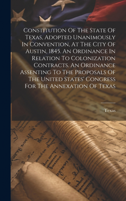 Constitution Of The State Of Texas, Adopted Unanimously In Convention, At The City Of Austin, 1845. An Ordinance In Relation To Colonization Contracts. An Ordinance Assenting To The Proposals Of The U