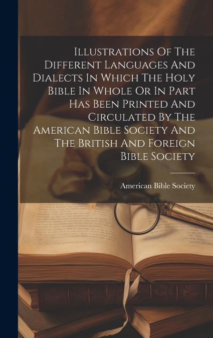 Illustrations Of The Different Languages And Dialects In Which The Holy Bible In Whole Or In Part Has Been Printed And Circulated By The American Bible Society And The British And Foreign Bible Societ