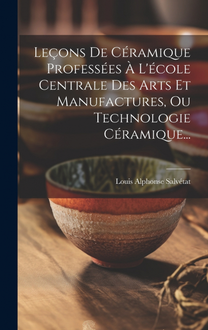 Leçons De Céramique Professées À L’école Centrale Des Arts Et Manufactures, Ou Technologie Céramique...