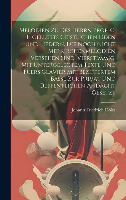 Melodien Zu Des Herrn Prof. C. F. Gellerts Geistlichen Oden Und Liedern, Die Noch Nicht Mit Kirchenmelodien Versehen Sind, Vierstimmig, Mit Untergelegtem Texte Und Fuers Clavier Mit Beziffertem Basse 