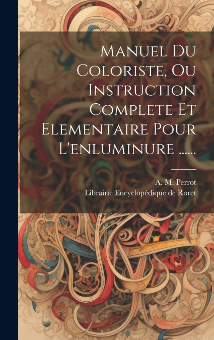 Manuel Du Coloriste, Ou Instruction Complete Et Elementaire Pour L’enluminure ......