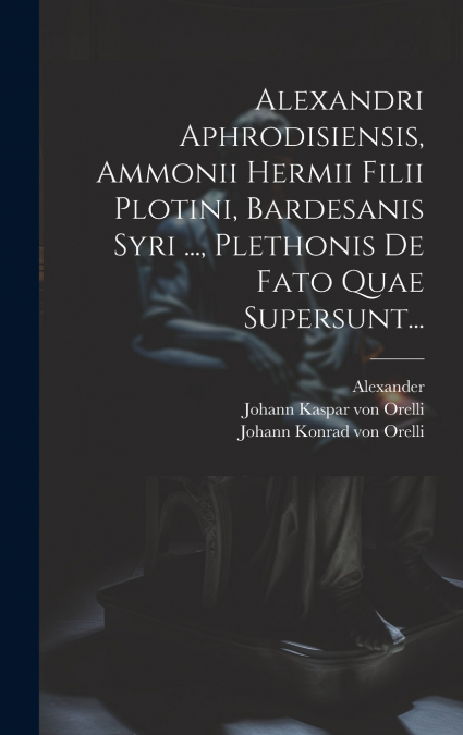 Alexandri Aphrodisiensis, Ammonii Hermii Filii Plotini, Bardesanis Syri ..., Plethonis De Fato Quae Supersunt...