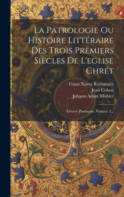 La Patrologie Ou Histoire Littéraire Des Trois Premiers Siècles De L’eglise Chrét