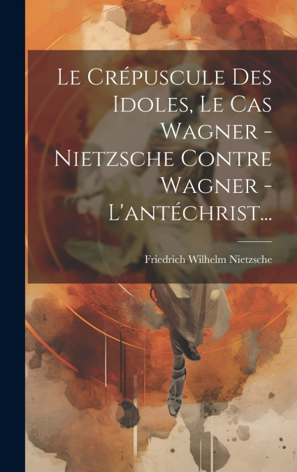 Le Crépuscule Des Idoles, Le Cas Wagner - Nietzsche Contre Wagner - L’antéchrist...