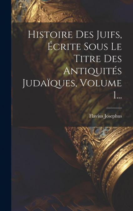 Histoire Des Juifs, Écrite Sous Le Titre Des Antiquités Judaïques, Volume 1...