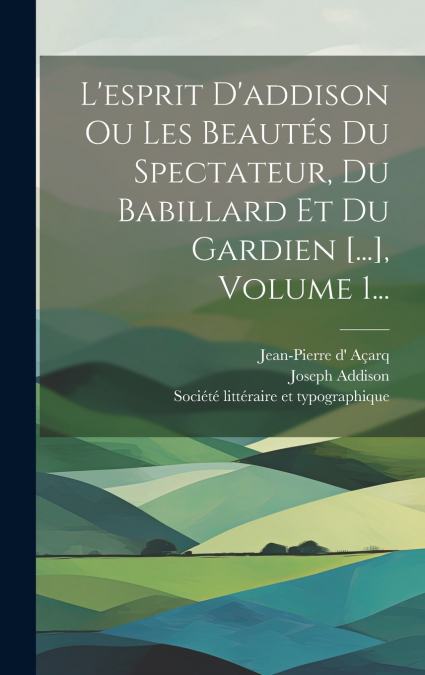 L’esprit D’addison Ou Les Beautés Du Spectateur, Du Babillard Et Du Gardien [...], Volume 1...