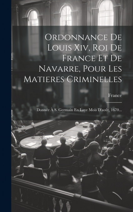 Ordonnance De Louis Xiv, Roi De France Et De Navarre, Pour Les Matieres Criminelles