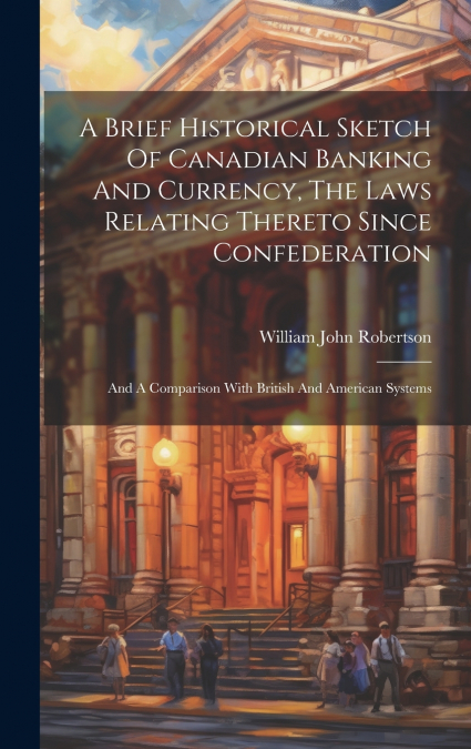 A Brief Historical Sketch Of Canadian Banking And Currency, The Laws Relating Thereto Since Confederation