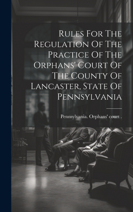 Rules For The Regulation Of The Practice Of The Orphans’ Court Of The County Of Lancaster, State Of Pennsylvania