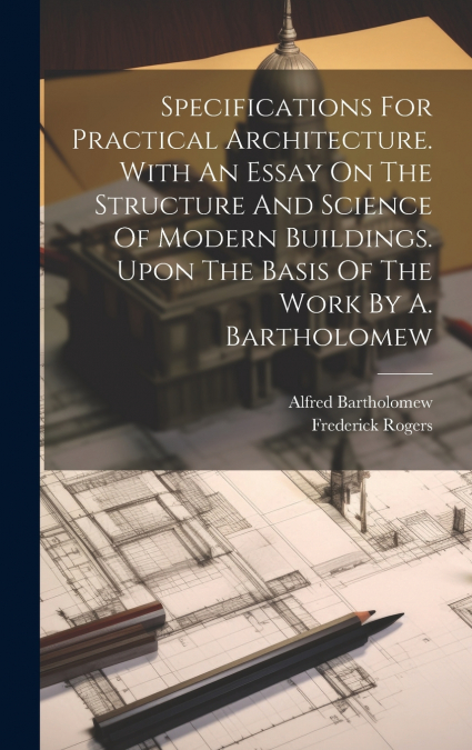 Specifications For Practical Architecture. With An Essay On The Structure And Science Of Modern Buildings. Upon The Basis Of The Work By A. Bartholomew