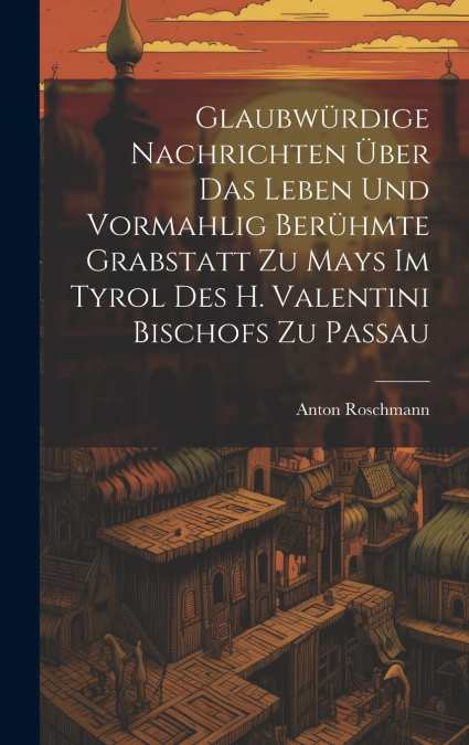 Glaubwürdige Nachrichten Über Das Leben Und Vormahlig Berühmte Grabstatt Zu Mays Im Tyrol Des H. Valentini Bischofs Zu Passau