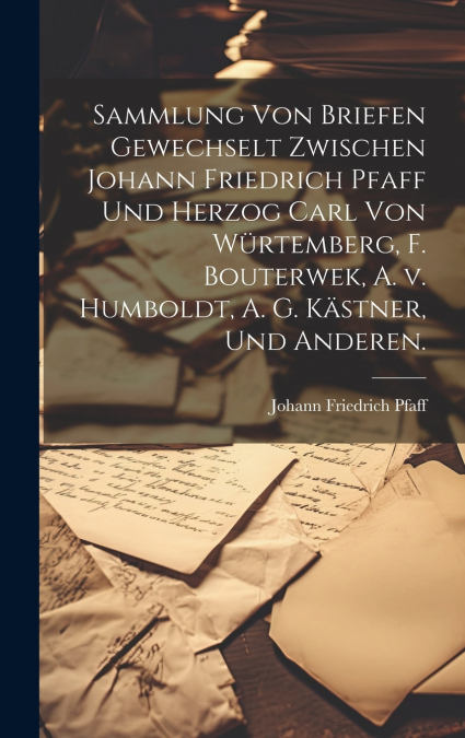 Sammlung von Briefen gewechselt zwischen Johann Friedrich Pfaff und Herzog Carl von Würtemberg, F. Bouterwek, A. v. Humboldt, A. G. Kästner, und Anderen.