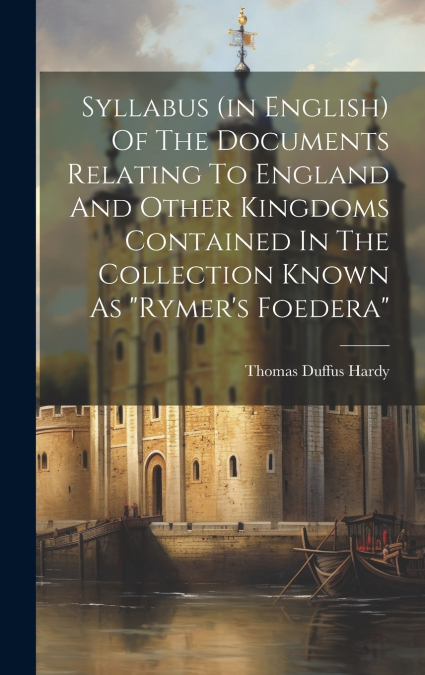 Syllabus (in English) Of The Documents Relating To England And Other Kingdoms Contained In The Collection Known As 'rymer’s Foedera'