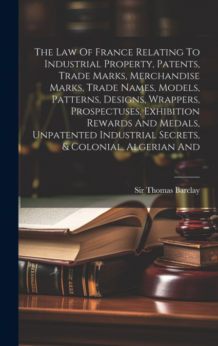 The Law Of France Relating To Industrial Property, Patents, Trade Marks, Merchandise Marks, Trade Names, Models, Patterns, Designs, Wrappers, Prospectuses, Exhibition Rewards And Medals, Unpatented In