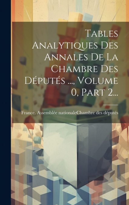 Tables Analytiques Des Annales De La Chambre Des Députés ..., Volume 0, Part 2...