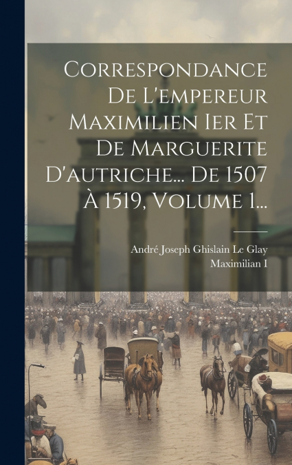 Correspondance De L’empereur Maximilien Ier Et De Marguerite D’autriche... De 1507 À 1519, Volume 1...