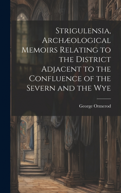 Strigulensia, Archæological Memoirs Relating to the District Adjacent to the Confluence of the Severn and the Wye