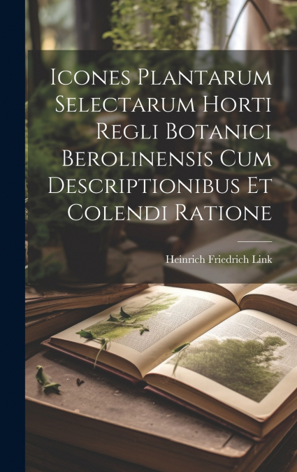Icones Plantarum Selectarum Horti Regli Botanici Berolinensis Cum Descriptionibus Et Colendi Ratione