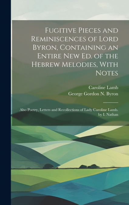 Fugitive Pieces and Reminiscences of Lord Byron, Containing an Entire New Ed. of the Hebrew Melodies, With Notes