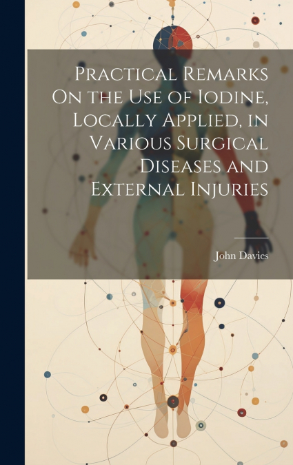 Practical Remarks On the Use of Iodine, Locally Applied, in Various Surgical Diseases and External Injuries