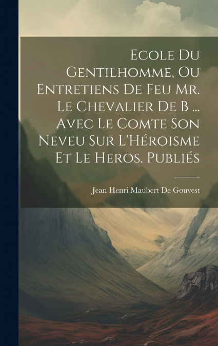 Ecole Du Gentilhomme, Ou Entretiens De Feu Mr. Le Chevalier De B ... Avec Le Comte Son Neveu Sur L’Héroisme Et Le Heros. Publiés