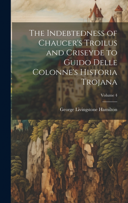 The Indebtedness of Chaucer’s Troilus and Criseyde to Guido Delle Colonne’s Historia Trojana; Volume 4