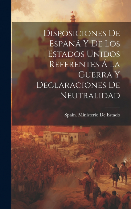 Disposiciones De Espanã Y De Los Estados Unidos Referentes Á La Guerra Y Declaraciones De Neutralidad