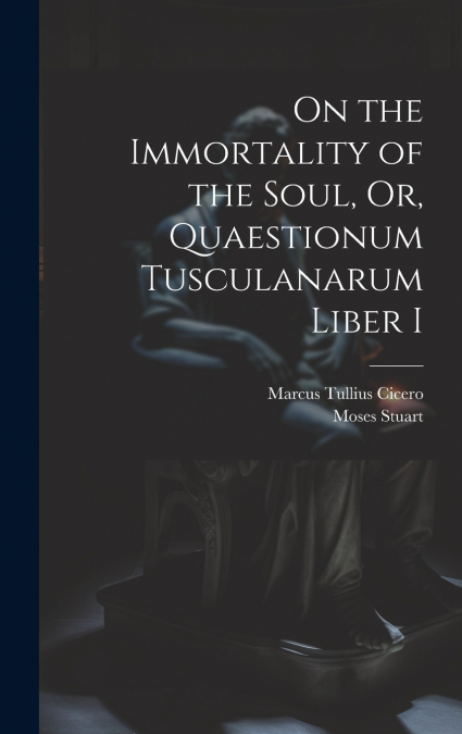 On the Immortality of the Soul, Or, Quaestionum Tusculanarum Liber I