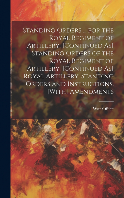 Standing Orders ... for the Royal Regiment of Artillery. [Continued As] Standing Orders of the Royal Regiment of Artillery. [Continued As] Royal Artillery. Standing Orders and Instructions. [With] Ame