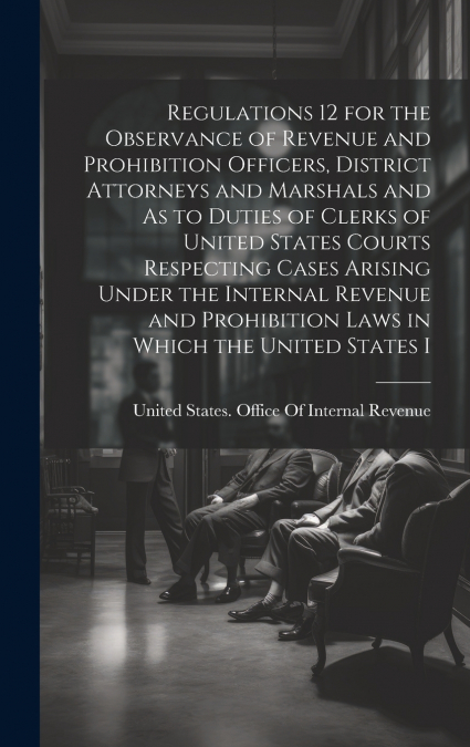 Regulations 12 for the Observance of Revenue and Prohibition Officers, District Attorneys and Marshals and As to Duties of Clerks of United States Courts Respecting Cases Arising Under the Internal Re