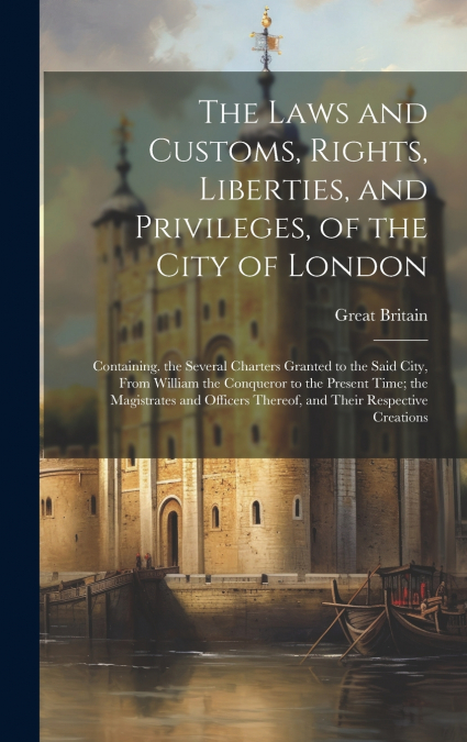 The Laws and Customs, Rights, Liberties, and Privileges, of the City of London