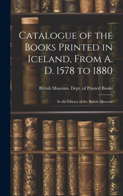 Catalogue of the Books Printed in Iceland, From A. D. 1578 to 1880