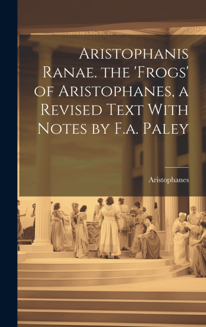 Aristophanis Ranae. the ’Frogs’ of Aristophanes, a Revised Text With Notes by F.a. Paley