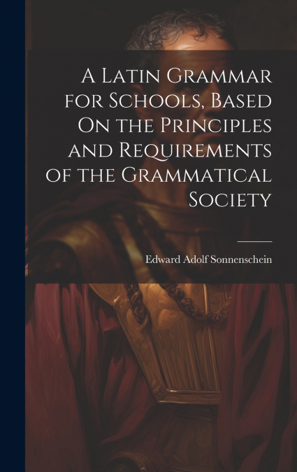 A Latin Grammar for Schools, Based On the Principles and Requirements of the Grammatical Society