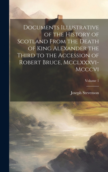 Documents Illustrative of the History of Scotland From the Death of King Alexander the Third to the Accession of Robert Bruce, Mcclxxxvi-Mcccvi; Volume 1