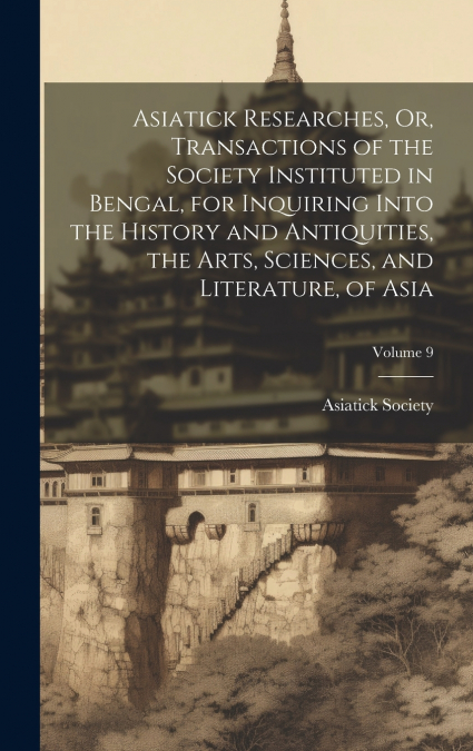 Asiatick Researches, Or, Transactions of the Society Instituted in Bengal, for Inquiring Into the History and Antiquities, the Arts, Sciences, and Literature, of Asia; Volume 9