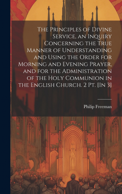 The Principles of Divine Service, an Inquiry Concerning the True Manner of Understanding and Using the Order for Morning and Evening Prayer, and for the Administration of the Holy Communion in the Eng