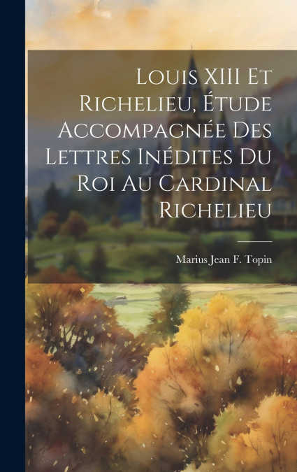 Louis XIII Et Richelieu, Étude Accompagnée Des Lettres Inédites Du Roi Au Cardinal Richelieu